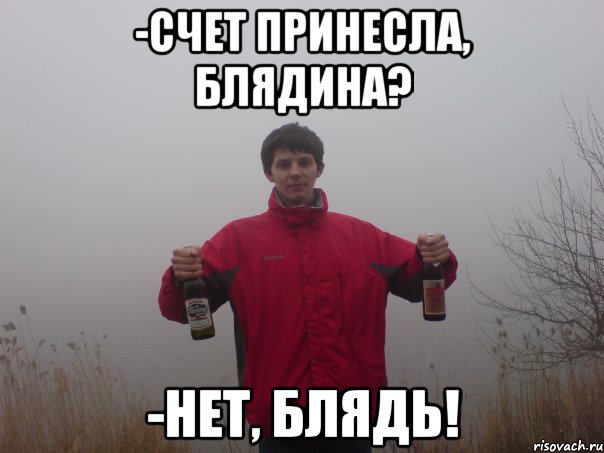 -счет принесла, блядина? -нет, блядь!