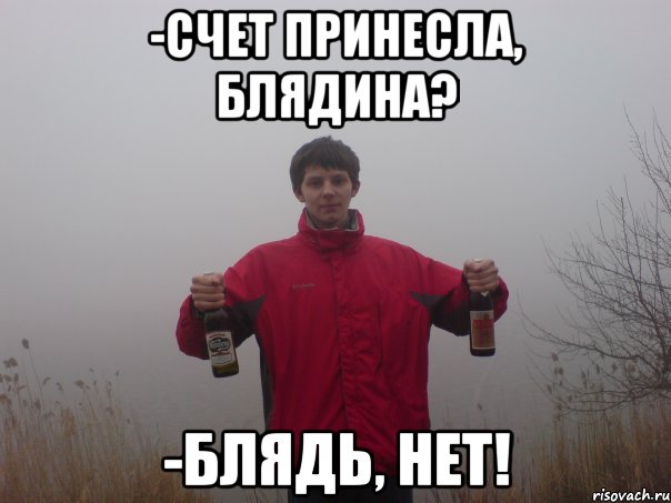-счет принесла, блядина? -блядь, нет!