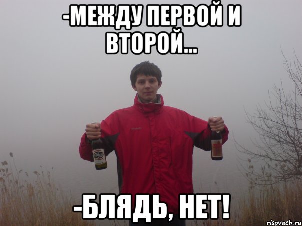 -между первой и второй... -блядь, нет!
