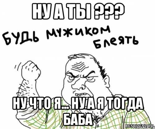 ну а ты ??? ну что я... ну а я тогда баба, Мем блять