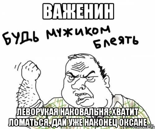Важенин Леворукая наковальня, хватит ломаться, дай уже наконец Оксане, Мем блять