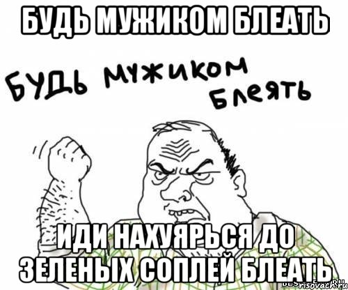Будь мужиком блеать иди нахуярься до зеленых соплей блеать