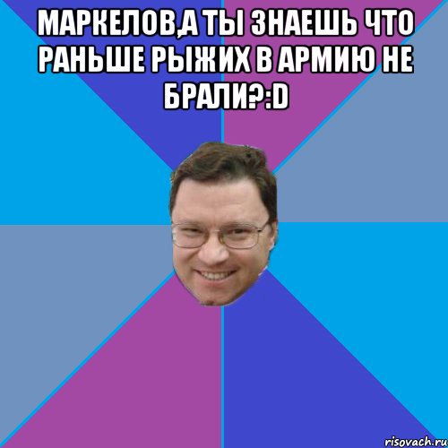 Маркелов,а ты знаешь что раньше рыжих в армию не брали?:D 