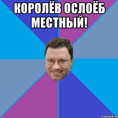 Королёв ослоёб местный! 