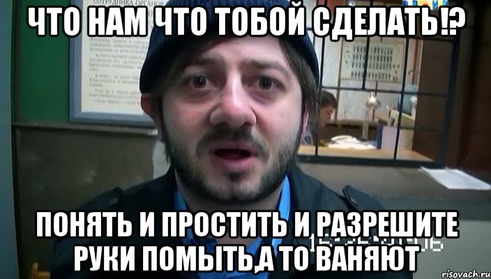 Что нам что тобой сделать!? ПОНЯТЬ И ПРОСТИТЬ И РАЗРЕШИТЕ РУКИ ПОМЫТЬ,А ТО ВАНЯЮТ, Мем Бородач