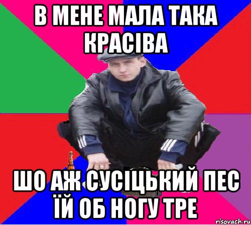 в мене мала така красіва шо аж сусіцький пес їй об ногу тре
