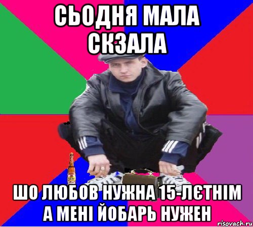 СЬОДНЯ МАЛА СКЗАЛА ШО ЛЮБОВ НУЖНА 15-ЛЄТНІМ А МЕНІ ЙОБАРЬ НУЖЕН