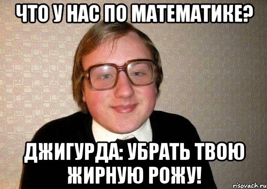 что у нас по математике? джигурда: убрать твою жирную рожу!, Мем Ботан