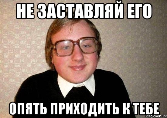 не заставляй его опять приходить к тебе, Мем Ботан