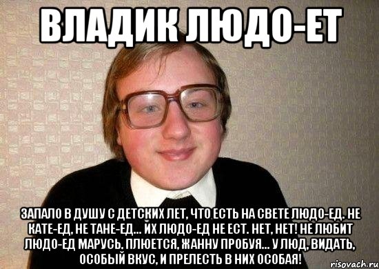 Владик людо-ет Запало в душу с детских лет, Что есть на свете ЛЮДО-ЕД. Не Кате-ед, не Тане-ед... Их Людо-ед не ест. Нет, нет! Не любит Людо-ед Марусь, Плюется, Жанну пробуя... У Люд, видать, особый вкус, И прелесть в них особая!, Мем Ботан