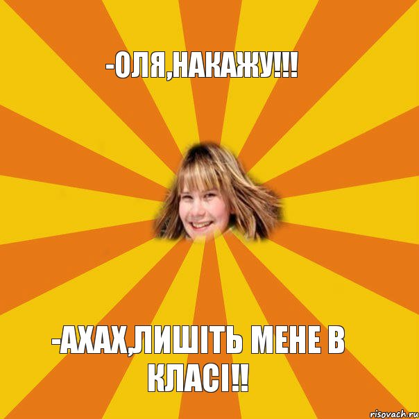 -Оля,накажу!!! -Ахах,лишіть мене в класі!!