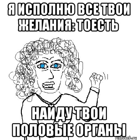 я исполню все твои желания: тоесть найду твои половые органы