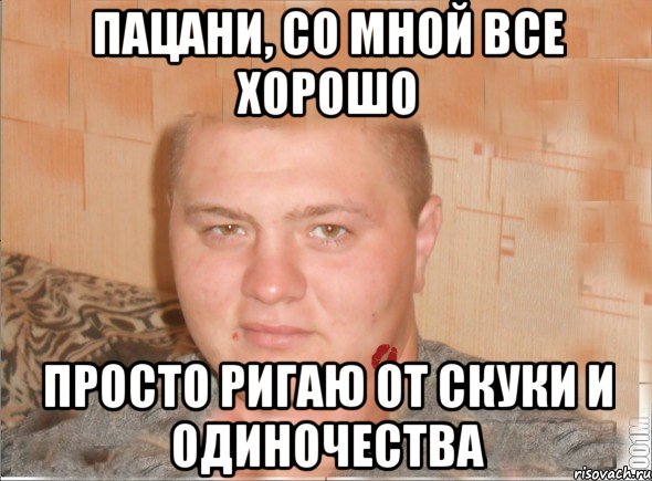 пацани, со мной все хорошо просто ригаю от скуки и одиночества
