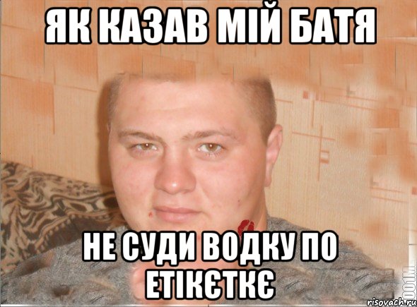 як казав мій батя не суди водку по етікєткє