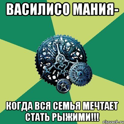 василисо мания- когда вся семья мечтает стать рыжими!!!