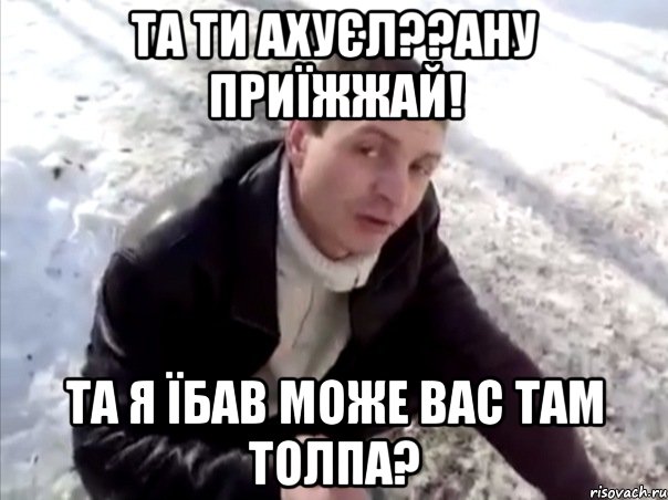 та ти ахуєл??ану приїжжай! та я їбав може вас там толпа?, Мем Четко