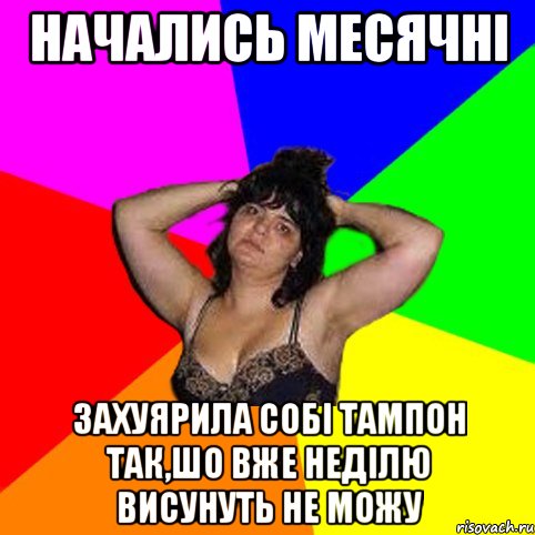 начались месячні захуярила собі тампон так,шо вже неділю висунуть не можу