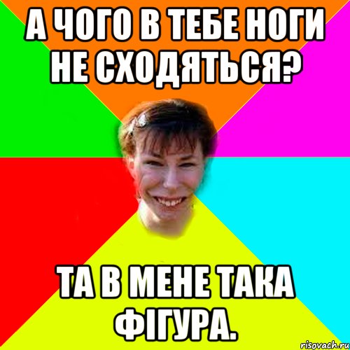 А чого в тебе ноги не сходяться? Та в мене така фігура.
