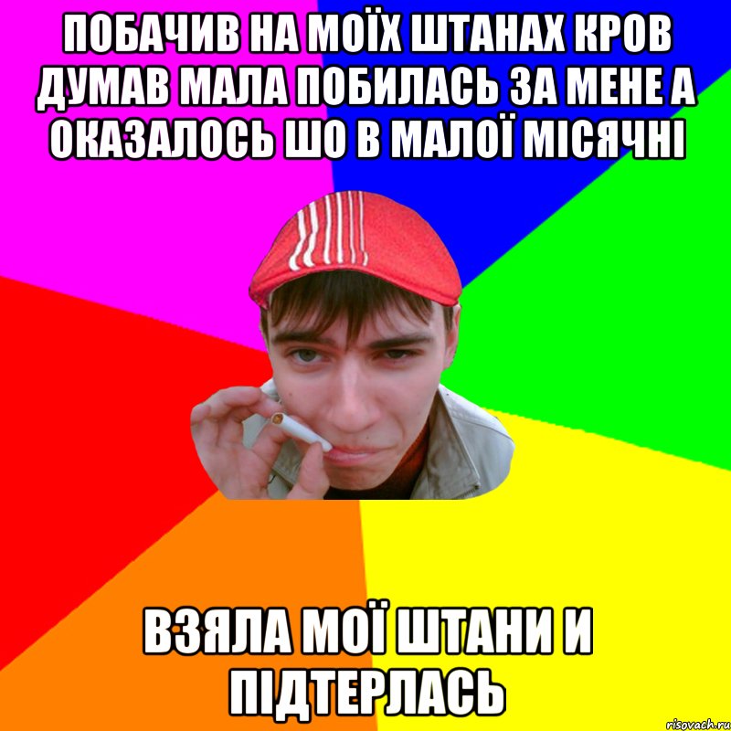 побачив на моїх штанах кров думав мала побилась за мене а оказалось шо в малої місячні взяла мої штани и підтерлась