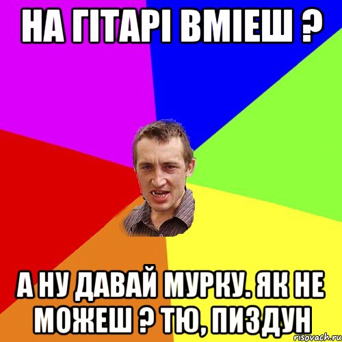 на гітарі вміеш ? а ну давай мурку. як не можеш ? тю, пиздун, Мем Чоткий паца