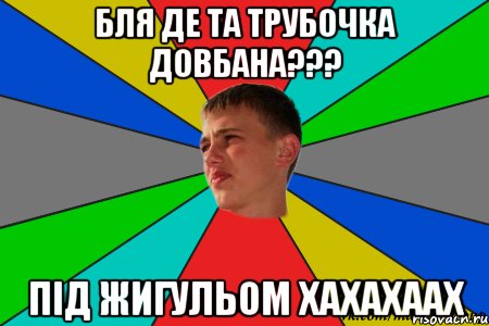 бля де та трубочка довбана??? під жигульом хахахаах