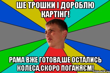 ше трошки і дороблю картінг! рама вже готова,ше остались колеса,скоро поганяєм!