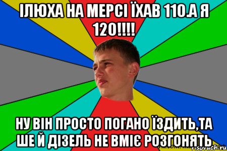ілюха на мерсі їхав 110.а я 120!!! ну він просто погано їздить,та ше й дізель не вміє розгонять