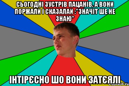сьогодні зустрів пацанів, а вони поржали і сказалаи :"значіт ше не знаю" інтірєсно шо вони затєялі