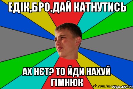 едік,бро,дай катнутись ах нєт? то йди нахуй гімнюк