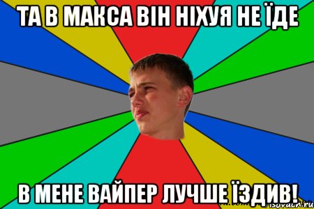 та в макса він ніхуя не їде в мене вайпер лучше їздив!