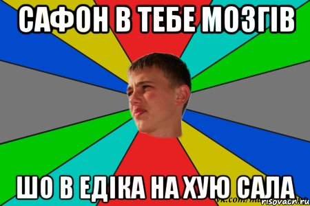 сафон в тебе мозгів шо в едіка на хую сала