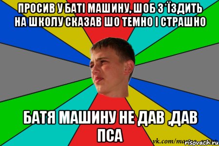 просив у баті машину, шоб з*їздить на школу сказав шо темно і страшно батя машину не дав ,дав пса