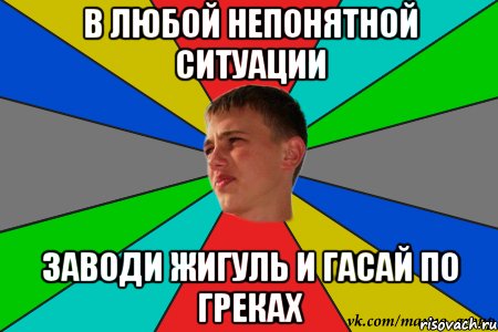 в любой непонятной ситуации заводи жигуль и гасай по греках
