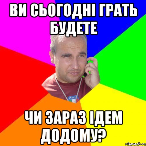 ви сьогодні грать будете чи зараз ідем додому?