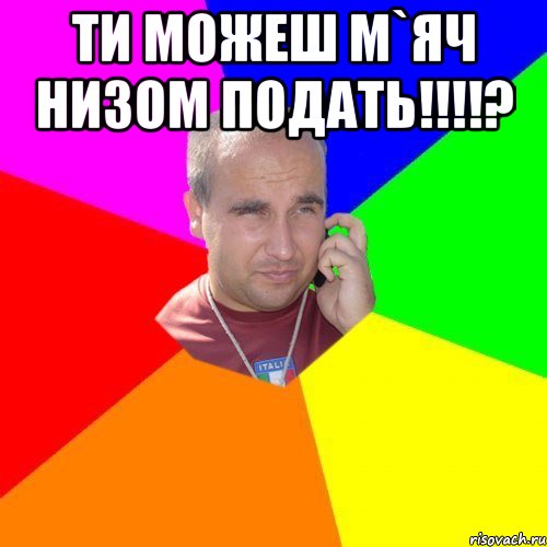 ти можеш м`яч низом подать!!!? 