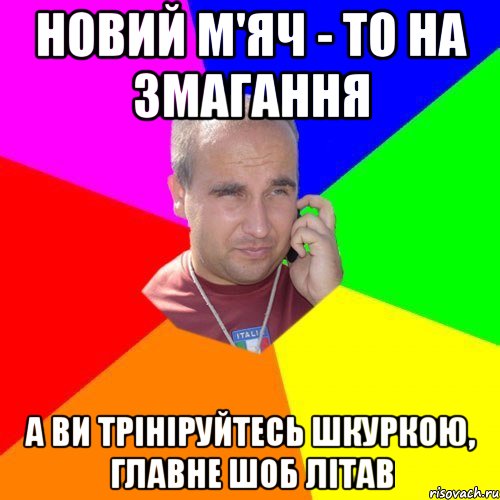новий м'яч - то на змагання а ви трініруйтесь шкуркою, главне шоб літав