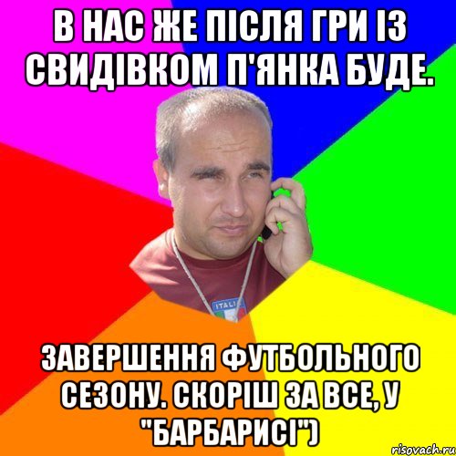 в нас же після гри із Свидівком п'янка буде. завершення футбольного сезону. скоріш за все, у "Барбарисі")