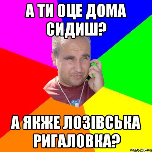 а ти оце дома сидиш? а якже лозівська ригаловка?