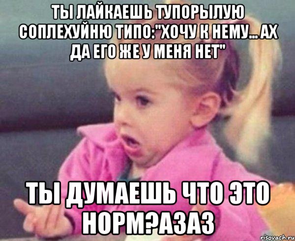 Ты лайкаешь тупорылую соплехуйню типо:"Хочу к нему... Ах да его же у меня нет" ТЫ думаешь что это норм?азаз, Мем  Ты говоришь (девочка возмущается)