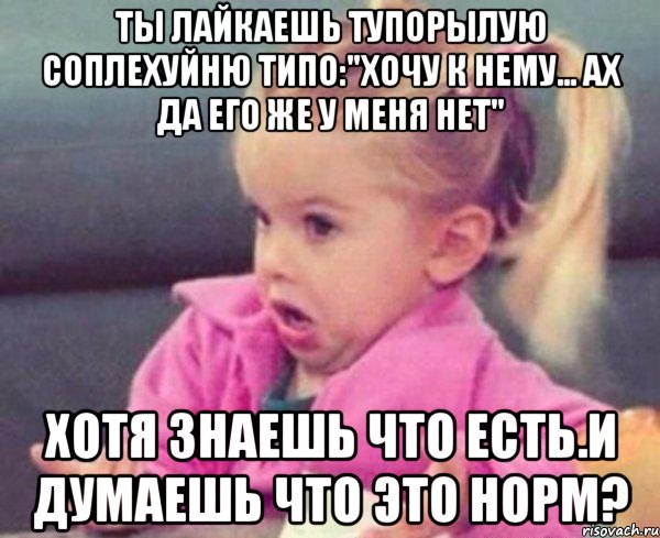 Ты лайкаешь тупорылую соплехуйню типо:"Хочу к нему... Ах да его же у меня нет" Хотя знаешь что есть.И думаешь что это норм?, Мем  Ты говоришь (девочка возмущается)