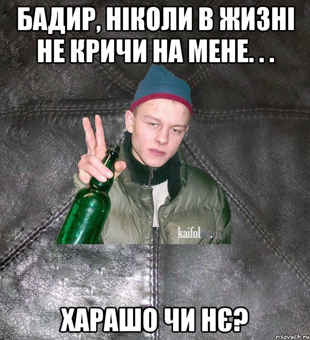 Бадир, ніколи в жизні не кричи на мене. . . Харашо чи нє?