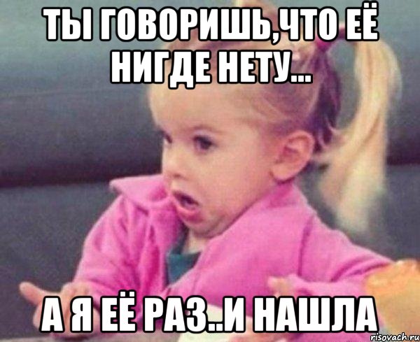 Ты говоришь,что её нигде нету... А я её раз..и нашла, Мем  Ты говоришь (девочка возмущается)