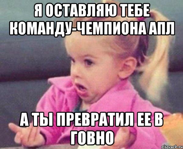 Я ОСТАВЛЯЮ ТЕБЕ КОМАНДУ-ЧЕМПИОНА АПЛ А ТЫ ПРЕВРАТИЛ ЕЕ В ГОВНО, Мем  Ты говоришь (девочка возмущается)