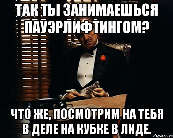 так ты занимаешься пауэрлифтингом? что же, посмотрим на тебя в деле на кубке в лиде., Мем Дон Вито Корлеоне