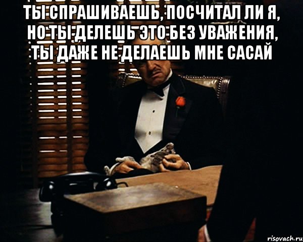 Ты спрашиваешь, посчитал ли я, но ты делешь это без уважения, ты даже не делаешь мне сасай , Мем Дон Вито Корлеоне