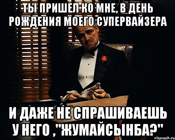 ты пришел ко мне, в день рождения моего супервайзера и даже не спрашиваешь у него ,"жумайсынба?", Мем Дон Вито Корлеоне