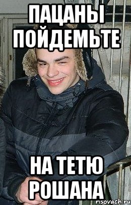 пацаны пойдемьте на тетю рошана