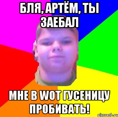 Бля, Артём, ты заебал мне в WOT гусеницу пробивать!