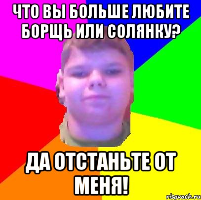 Что вы больше любите борщь или солянку? Да отстаньте от меня!