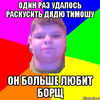 один раз удалось раскусить дядю тимошу он больше любит БОРЩ